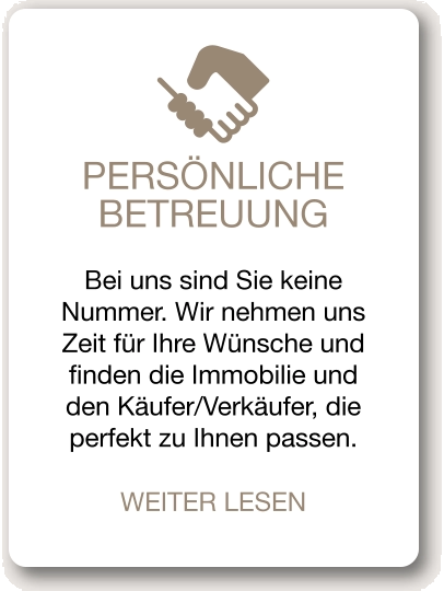 PERSÖNLICHE BETREUUNG Bei uns sind Sie keine Nummer. Wir nehmen uns Zeit für Ihre Wünsche und finden die Immobilie und den Käufer/Verkäufer, die perfekt zu Ihnen passen. WEITER LESEN