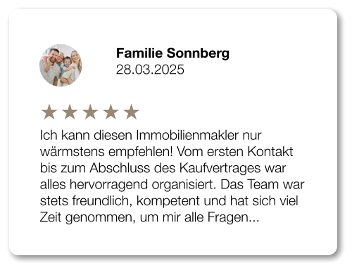 Familie Sonnberg 28.03.2025 Ich kann diesen Immobilienmakler nur wärmstens empfehlen! Vom ersten Kontakt bis zum Abschluss des Kaufvertrages war alles hervorragend organisiert. Das Team war stets freundlich, kompetent und hat sich viel Zeit genommen, um mir alle Fragen...
