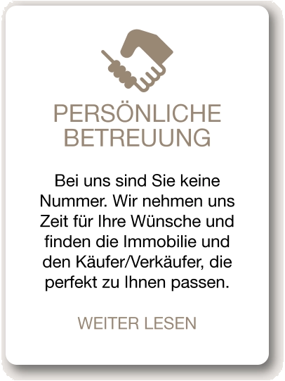 PERSÖNLICHE BETREUUNG Bei uns sind Sie keine Nummer. Wir nehmen uns Zeit für Ihre Wünsche und finden die Immobilie und den Käufer/Verkäufer, die perfekt zu Ihnen passen. WEITER LESEN
