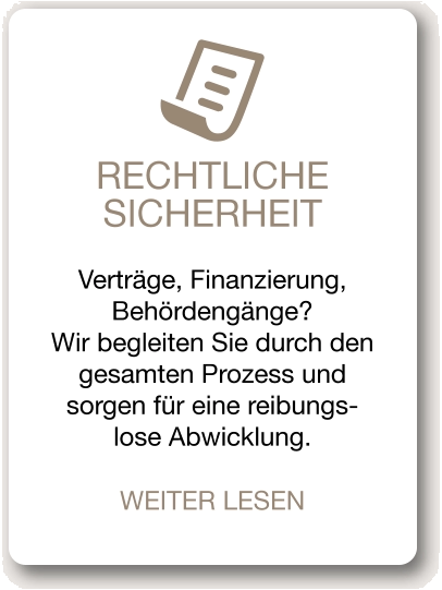 RECHTLICHE SICHERHEIT Verträge, Finanzierung, Behördengänge? Wir begleiten Sie durch den gesamten Prozess und sorgen für eine reibungs-lose Abwicklung. WEITER LESEN
