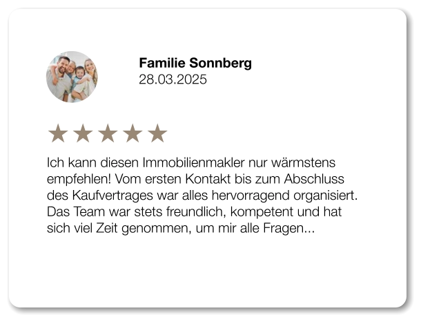 Familie Sonnberg 28.03.2025 Ich kann diesen Immobilienmakler nur wärmstens empfehlen! Vom ersten Kontakt bis zum Abschluss des Kaufvertrages war alles hervorragend organisiert. Das Team war stets freundlich, kompetent und hat sich viel Zeit genommen, um mir alle Fragen...