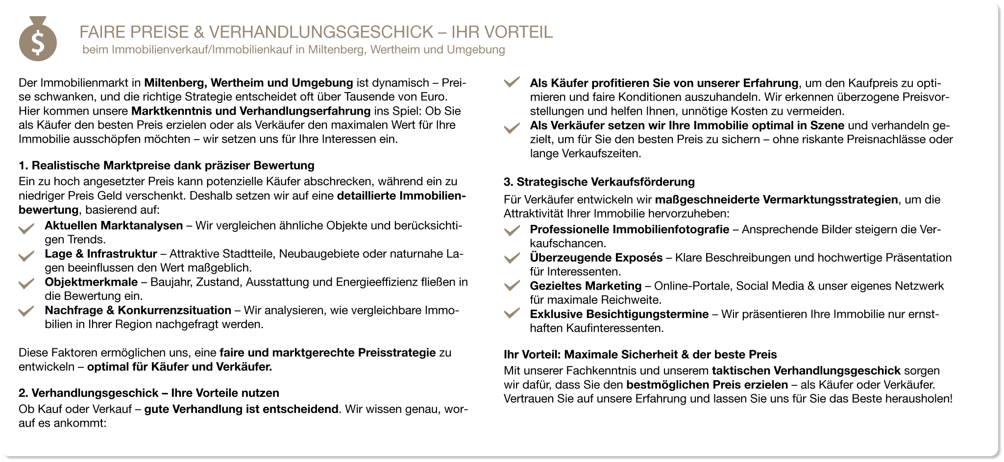 FAIRE PREISE & VERHANDLUNGSGESCHICK – IHR VORTEIL beim Immobilienverkauf/Immobilienkauf in Miltenberg, Wertheim und Umgebung   Der Immobilienmarkt in Miltenberg, Wertheim und Umgebung ist dynamisch – Prei-se schwanken, und die richtige Strategie entscheidet oft über Tausende von Euro. Hier kommen unsere Marktkenntnis und Verhandlungserfahrung ins Spiel: Ob Sie als Käufer den besten Preis erzielen oder als Verkäufer den maximalen Wert für Ihre Immobilie ausschöpfen möchten – wir setzen uns für Ihre Interessen ein. 1. Realistische Marktpreise dank präziser Bewertung Ein zu hoch angesetzter Preis kann potenzielle Käufer abschrecken, während ein zu niedriger Preis Geld verschenkt. Deshalb setzen wir auf eine detaillierte Immobilien-bewertung, basierend auf: Aktuellen Marktanalysen – Wir vergleichen ähnliche Objekte und berücksichti-gen Trends. Lage & Infrastruktur – Attraktive Stadtteile, Neubaugebiete oder naturnahe La-gen beeinflussen den Wert maßgeblich. Objektmerkmale – Baujahr, Zustand, Ausstattung und Energieeffizienz fließen in die Bewertung ein. Nachfrage & Konkurrenzsituation – Wir analysieren, wie vergleichbare Immo-bilien in Ihrer Region nachgefragt werden.  Diese Faktoren ermöglichen uns, eine faire und marktgerechte Preisstrategie zu entwickeln – optimal für Käufer und Verkäufer. 2. Verhandlungsgeschick – Ihre Vorteile nutzen Ob Kauf oder Verkauf – gute Verhandlung ist entscheidend. Wir wissen genau, wor-auf es ankommt: Als Käufer profitieren Sie von unserer Erfahrung, um den Kaufpreis zu opti-mieren und faire Konditionen auszuhandeln. Wir erkennen überzogene Preisvor-stellungen und helfen Ihnen, unnötige Kosten zu vermeiden. Als Verkäufer setzen wir Ihre Immobilie optimal in Szene und verhandeln ge-zielt, um für Sie den besten Preis zu sichern – ohne riskante Preisnachlässe oder lange Verkaufszeiten. 3. Strategische Verkaufsförderung Für Verkäufer entwickeln wir maßgeschneiderte Vermarktungsstrategien, um die Attraktivität Ihrer Immobilie hervorzuheben: Professionelle Immobilienfotografie – Ansprechende Bilder steigern die Ver-kaufschancen. Überzeugende Exposés – Klare Beschreibungen und hochwertige Präsentation für Interessenten. Gezieltes Marketing – Online-Portale, Social Media & unser eigenes Netzwerk für maximale Reichweite. Exklusive Besichtigungstermine – Wir präsentieren Ihre Immobilie nur ernst-haften Kaufinteressenten. Ihr Vorteil: Maximale Sicherheit & der beste Preis Mit unserer Fachkenntnis und unserem taktischen Verhandlungsgeschick sorgen wir dafür, dass Sie den bestmöglichen Preis erzielen – als Käufer oder Verkäufer. Vertrauen Sie auf unsere Erfahrung und lassen Sie uns für Sie das Beste herausholen!